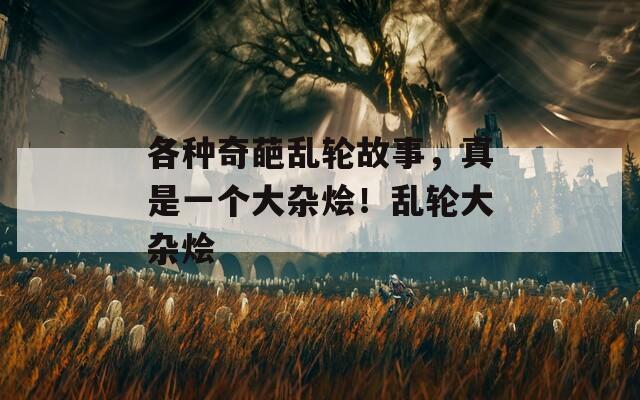 各种奇葩乱轮故事，真是一个大杂烩！乱轮大杂烩