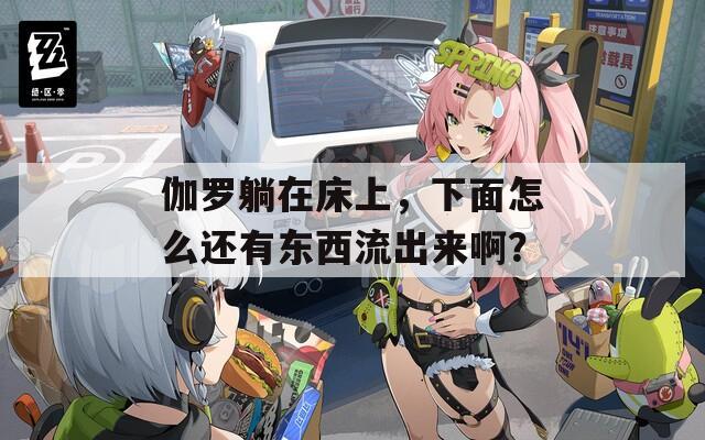 伽罗躺在床上，下面怎么还有东西流出来啊？