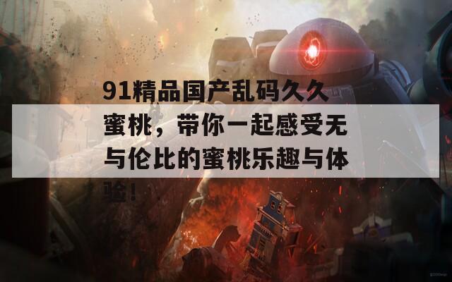 91精品国产乱码久久蜜桃，带你一起感受无与伦比的蜜桃乐趣与体验！