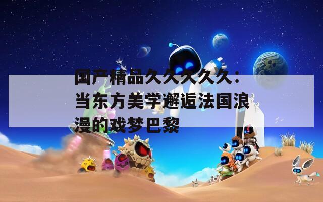 国产精品久久久久久：当东方美学邂逅法国浪漫的戏梦巴黎