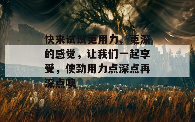 快来试试更用力、更深的感觉，让我们一起享受，使劲用力点深点再深点噢