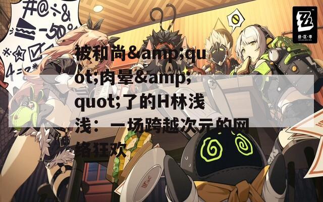 被和尚&quot;肉晕&quot;了的H林浅浅：一场跨越次元的网络狂欢