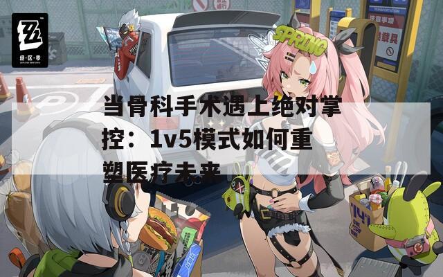 当骨科手术遇上绝对掌控：1v5模式如何重塑医疗未来