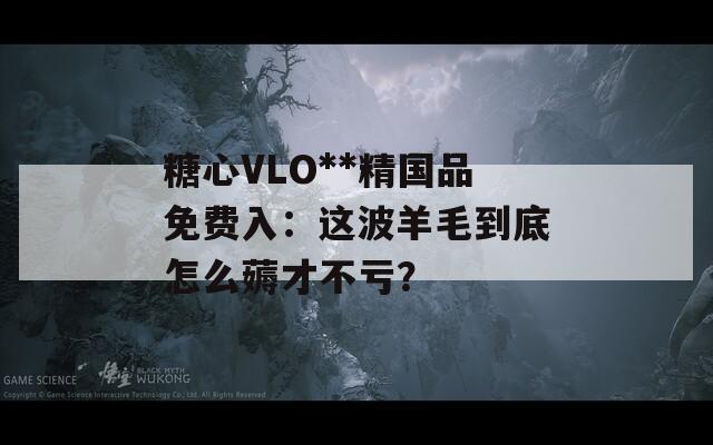 糖心VLO**精国品免费入：这波羊毛到底怎么薅才不亏？