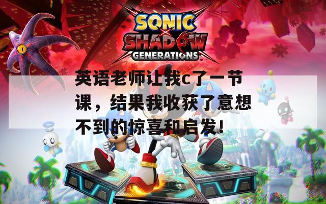 英语老师让我c了一节课，结果我收获了意想不到的惊喜和启发！