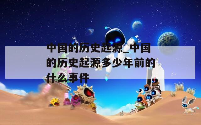 中国的历史起源_中国的历史起源多少年前的什么事件