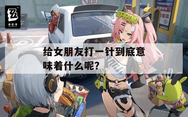 给女朋友打一针到底意味着什么呢？
