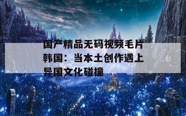 国产精品无码视频毛片韩国：当本土创作遇上异国文化碰撞