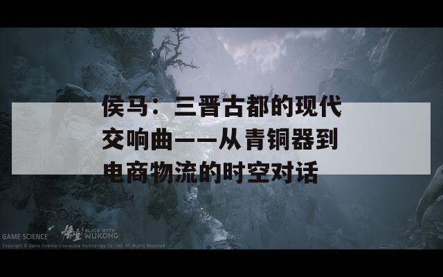 侯马：三晋古都的现代交响曲——从青铜器到电商物流的时空对话