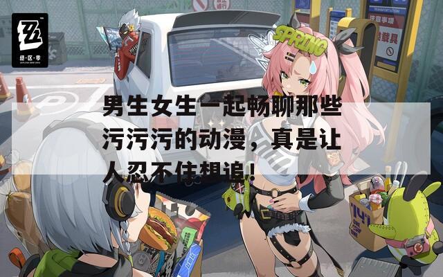 男生女生一起畅聊那些污污污的动漫，真是让人忍不住想追！