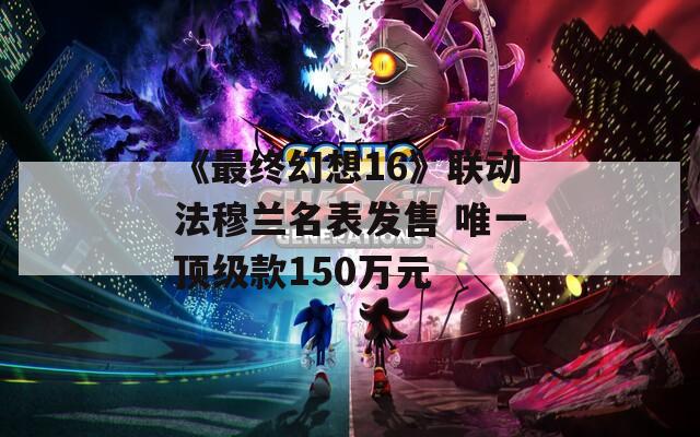 《最终幻想16》联动法穆兰名表发售 唯一顶级款150万元