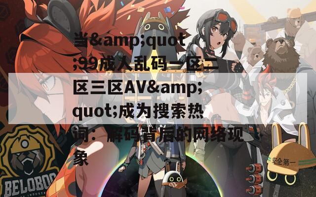 当&quot;99成人乱码一区二区三区AV&quot;成为搜索热词：解码背后的网络现象
