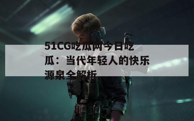 51CG吃瓜网今日吃瓜：当代年轻人的快乐源泉全解析