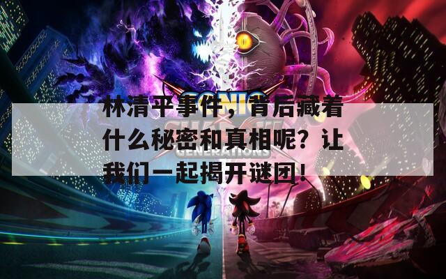 林清平事件，背后藏着什么秘密和真相呢？让我们一起揭开谜团！