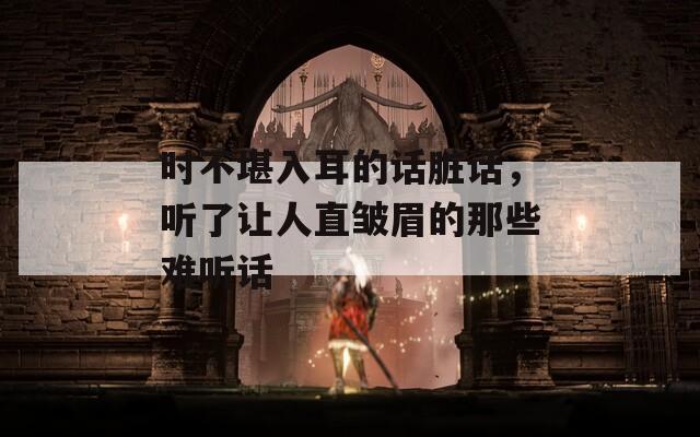 时不堪入耳的话脏话，听了让人直皱眉的那些难听话