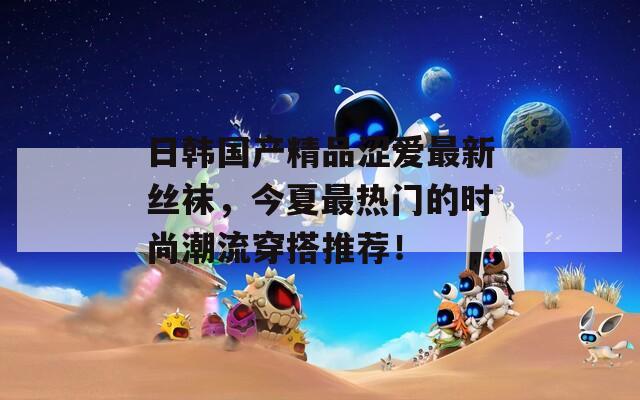 日韩国产精品涩爱最新丝袜，今夏最热门的时尚潮流穿搭推荐！