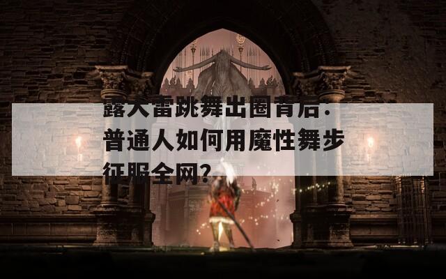 露大雷跳舞出圈背后：普通人如何用魔性舞步征服全网？