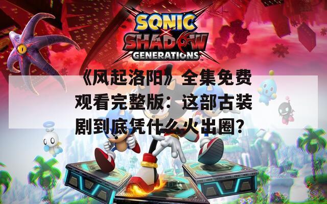 《风起洛阳》全集免费观看完整版：这部古装剧到底凭什么火出圈？