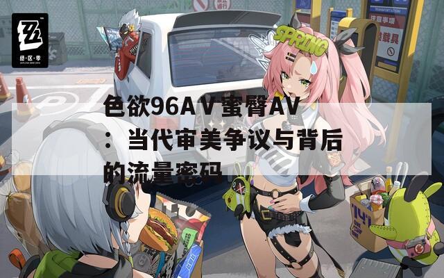 色欲96AⅤ蜜臀AV：当代审美争议与背后的流量密码