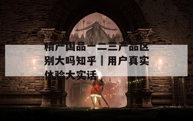 精产国品一二三产品区别大吗知乎｜用户真实体验大实话