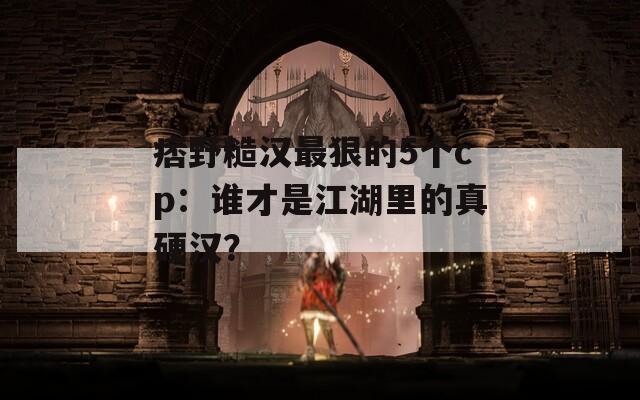 痞野糙汉最狠的5个cp：谁才是江湖里的真硬汉？
