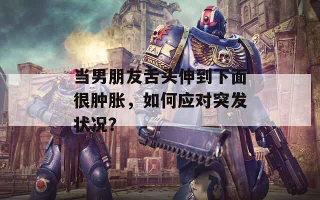 当男朋友舌头伸到下面很肿胀，如何应对突发状况？