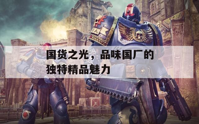国货之光，品味国厂的独特精品魅力