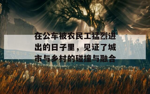 在公车被农民工猛烈进出的日子里，见证了城市与乡村的碰撞与融合