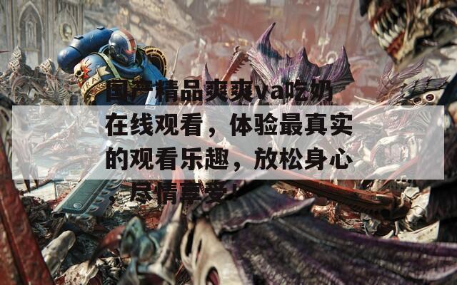 国产精品爽爽va吃奶在线观看，体验最真实的观看乐趣，放松身心，尽情享受！