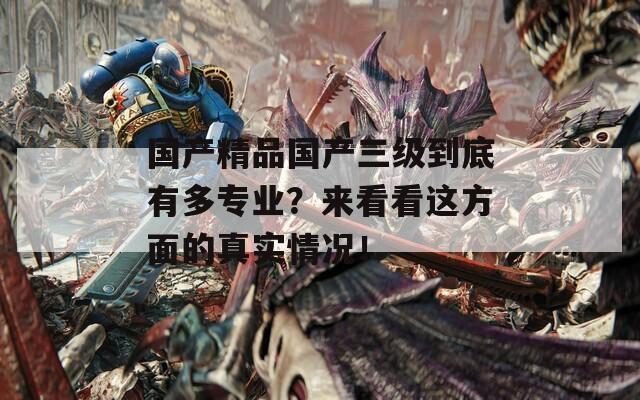 国产精品国产三级到底有多专业？来看看这方面的真实情况！