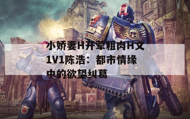 小娇妻H开荤粗肉H文1V1陈浩：都市情缘中的欲望纠葛