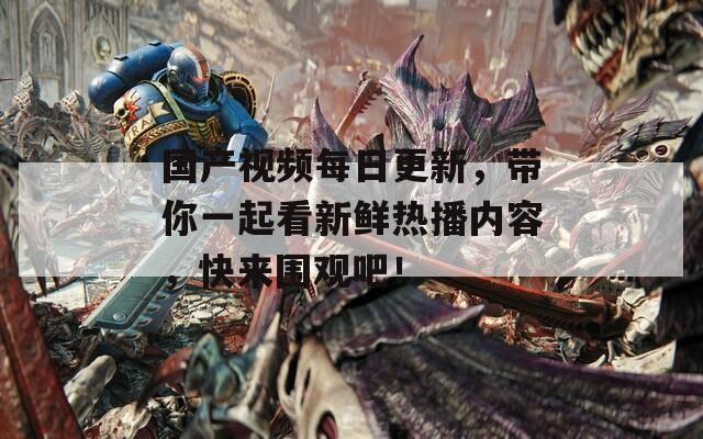 国产视频每日更新，带你一起看新鲜热播内容，快来围观吧！