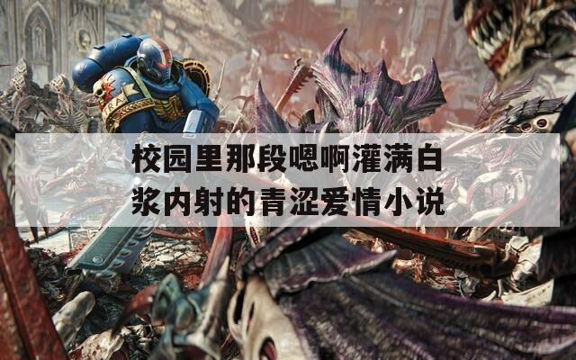 校园里那段嗯啊灌满白浆内射的青涩爱情小说