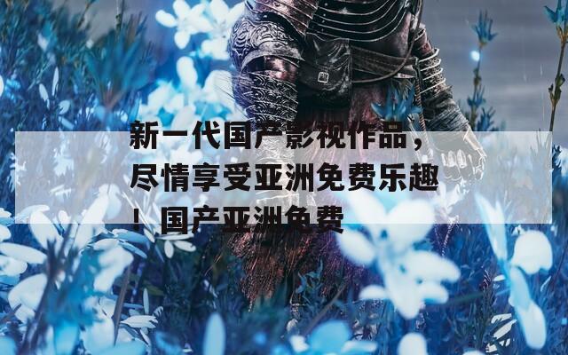 新一代国产影视作品，尽情享受亚洲免费乐趣！国产亚洲免费