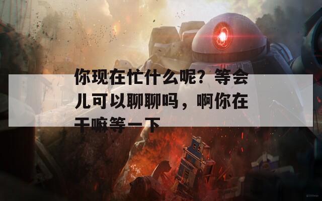 你现在忙什么呢？等会儿可以聊聊吗，啊你在干嘛等一下