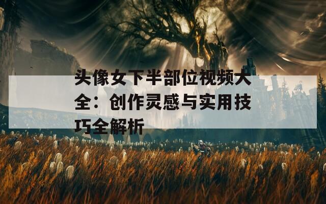 头像女下半部位视频大全：创作灵感与实用技巧全解析