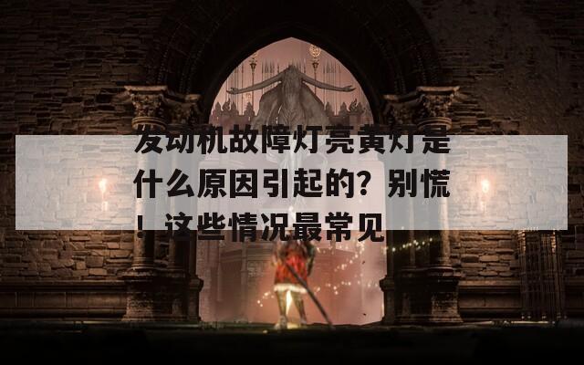 发动机故障灯亮黄灯是什么原因引起的？别慌！这些情况最常见