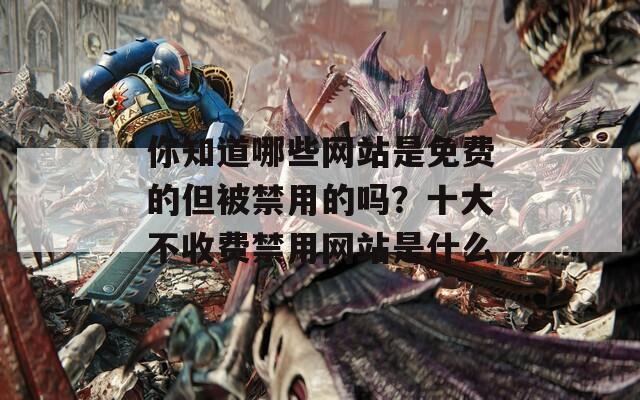 你知道哪些网站是免费的但被禁用的吗？十大不收费禁用网站是什么