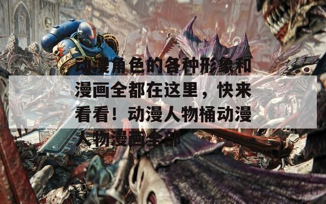 动漫角色的各种形象和漫画全都在这里，快来看看！动漫人物桶动漫人物漫画全部