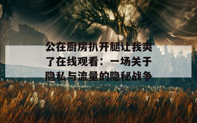 公在厨房扒开腿让我爽了在线观看：一场关于隐私与流量的隐秘战争