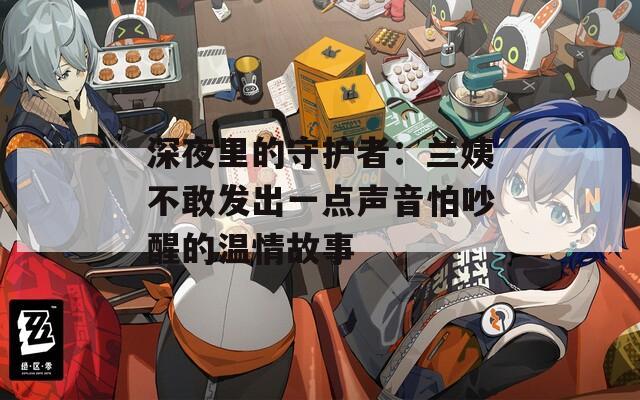 深夜里的守护者：兰姨不敢发出一点声音怕吵醒的温情故事