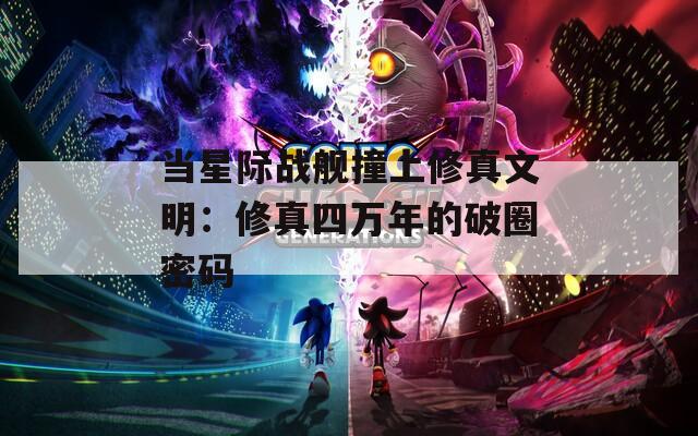 当星际战舰撞上修真文明：修真四万年的破圈密码