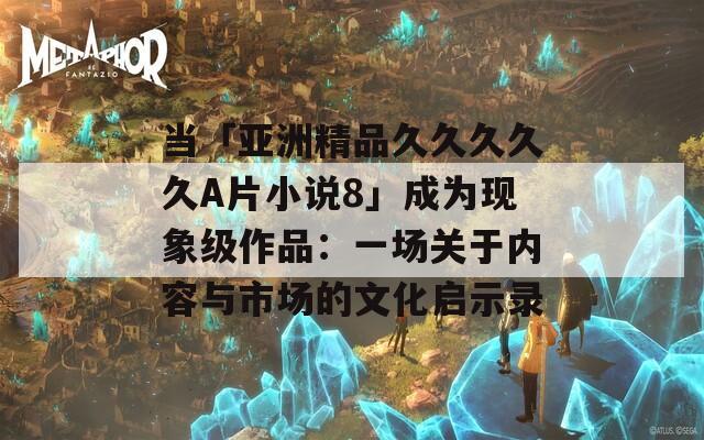 当「亚洲精品久久久久久A片小说8」成为现象级作品：一场关于内容与市场的文化启示录