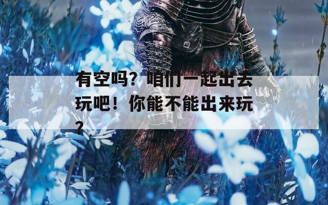 有空吗？咱们一起出去玩吧！你能不能出来玩？