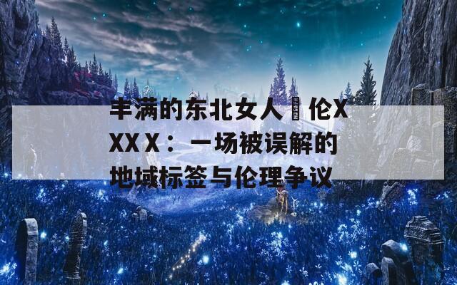 丰满的东北女人亂伦XXXⅩ：一场被误解的地域标签与伦理争议