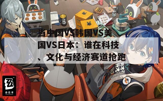 当中国VS韩国VS美国VS日本：谁在科技、文化与经济赛道抢跑？