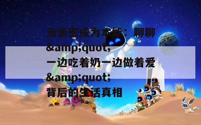 当亲密成为本能：聊聊&quot;一边吃着奶一边做着爱&quot;背后的生活真相