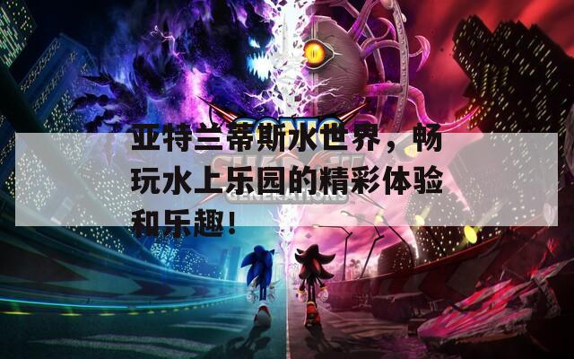 亚特兰蒂斯水世界，畅玩水上乐园的精彩体验和乐趣！