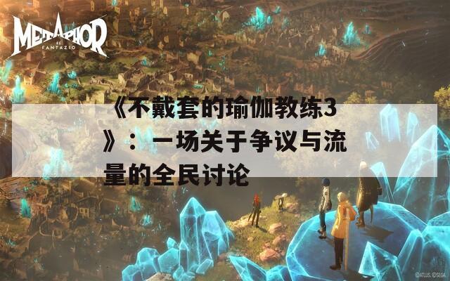 《不戴套的瑜伽教练3》：一场关于争议与流量的全民讨论