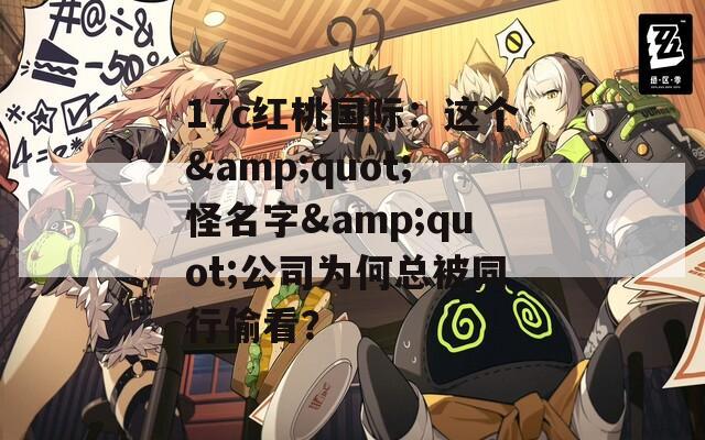 17c红桃国际：这个&quot;怪名字&quot;公司为何总被同行偷看？